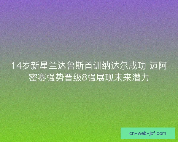 14岁新星兰达鲁斯首训纳达尔成功 迈阿密赛强势晋级8强展现未来潜力