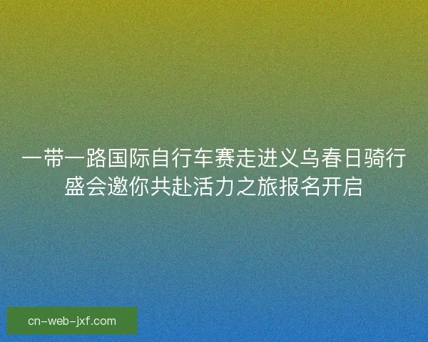 一带一路国际自行车赛走进义乌春日骑行盛会邀你共赴活力之旅报名开启